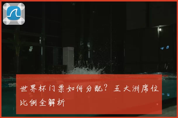 世界杯门票如何分配?五大洲席位比例全解析