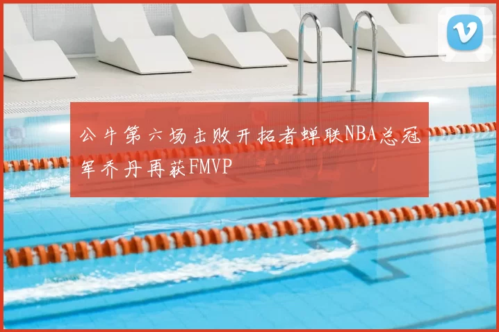 公牛第六场击败开拓者蝉联NBA总冠军乔丹再获FMVP