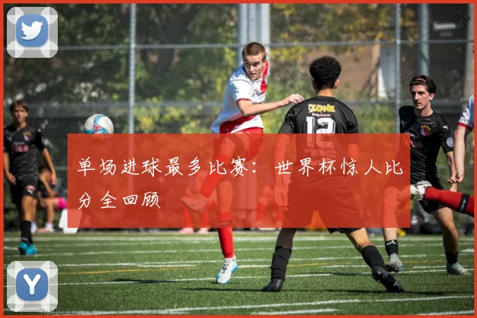 单场进球最多比赛:世界杯惊人比分全回顾