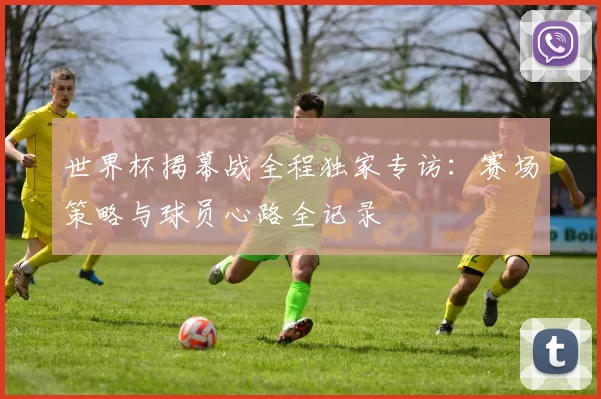 世界杯揭幕战全程独家专访:赛场策略与球员心路全记录