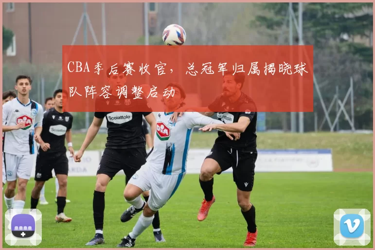 CBA季后赛收官,总冠军归属揭晓球队阵容调整启动