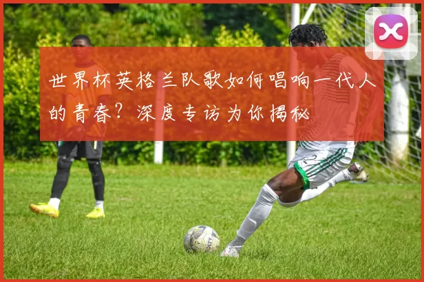 世界杯英格兰队歌如何唱响一代人的青春？深度专访为你揭秘